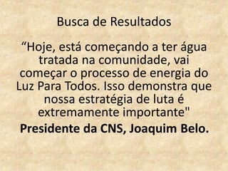 Busca de Resultados
“Hoje, está começando a ter água
tratada na comunidade, vai
começar o processo de energia do
Luz Para Todos. Isso demonstra que
nossa estratégia de luta é
extremamente importante"
Presidente da CNS, Joaquim Belo.
 