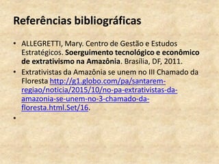 Referências bibliográficas
• ALLEGRETTI, Mary. Centro de Gestão e Estudos
Estratégicos. Soerguimento tecnológico e econômico
de extrativismo na Amazônia. Brasília, DF, 2011.
• Extrativistas da Amazônia se unem no III Chamado da
Floresta http://g1.globo.com/pa/santarem-
regiao/noticia/2015/10/no-pa-extrativistas-da-
amazonia-se-unem-no-3-chamado-da-
floresta.html.Set/16.
•
 