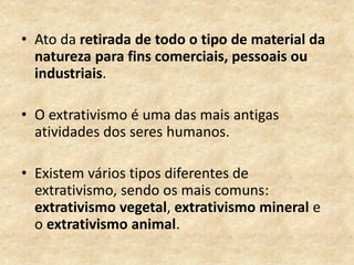 • Ato da retirada de todo o tipo de material da
natureza para fins comerciais, pessoais ou
industriais.
• O extrativismo é uma das mais antigas
atividades dos seres humanos.
• Existem vários tipos diferentes de
extrativismo, sendo os mais comuns:
extrativismo vegetal, extrativismo mineral e
o extrativismo animal.
 