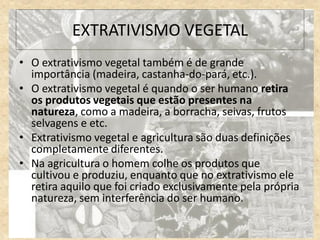 EXTRATIVISMO VEGETAL
• O extrativismo vegetal também é de grande
importância (madeira, castanha-do-pará, etc.).
• O extrativismo vegetal é quando o ser humano retira
os produtos vegetais que estão presentes na
natureza, como a madeira, a borracha, seivas, frutos
selvagens e etc.
• Extrativismo vegetal e agricultura são duas definições
completamente diferentes.
• Na agricultura o homem colhe os produtos que
cultivou e produziu, enquanto que no extrativismo ele
retira aquilo que foi criado exclusivamente pela própria
natureza, sem interferência do ser humano.
 