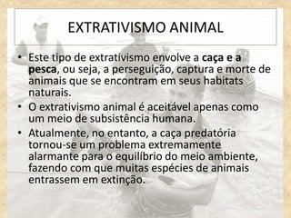 • Este tipo de extrativismo envolve a caça e a
pesca, ou seja, a perseguição, captura e morte de
animais que se encontram em seus habitats
naturais.
• O extrativismo animal é aceitável apenas como
um meio de subsistência humana.
• Atualmente, no entanto, a caça predatória
tornou-se um problema extremamente
alarmante para o equilíbrio do meio ambiente,
fazendo com que muitas espécies de animais
entrassem em extinção.
EXTRATIVISMO ANIMAL
 
