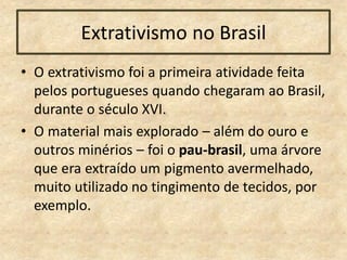 Extrativismo no Brasil
• O extrativismo foi a primeira atividade feita
pelos portugueses quando chegaram ao Brasil,
durante o século XVI.
• O material mais explorado – além do ouro e
outros minérios – foi o pau-brasil, uma árvore
que era extraído um pigmento avermelhado,
muito utilizado no tingimento de tecidos, por
exemplo.
 
