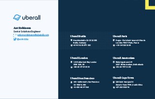 Uberall Berlin
Hussitenstraße 32-33 13355
Berlin, Germany
+49-30-208 479 320
Uberall London
1 St Katharine’s Way London
E1W 1UN, UK
+44-20-3769 3000
z
Uberall San Francisco
600 California St, San Francisco
CA 94108, USA
+1-415-463-7064
z
Uberall Paris
Regus - Paris Saint Lazare 28 Rue de
Londres 75009 Paris, France
+33-1-8122 1243
Uberall Amsterdam
Weteringschans 109
1017 SB Amsterdam, Netherlands
+31-20-707 36 85
Uberall Cape Town
128 Saint Georges Str
Simon's Town 7995, South Africa
+27-213002396
Ant Robinson
Senior Solutions Engineer
antony.robinson@uberall.com
@antrobbo
 