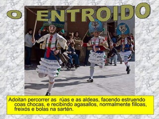 Adoitan percorrer as  rúas e as aldeas, facendo estruendo coas chocas, e recibindo agasallos, normalmente filloas, freixós e bolas na sartén. O  ENTROIDO 