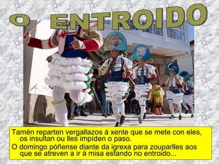 Tamén reparten vergallazos á xente que se mete con eles, os insultan ou lles impíden o paso.  O domingo póñense diante da igrexa para zouparlles aos que se atreven a ir á misa estando no entroido... O  ENTROIDO 