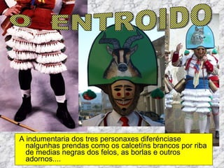A indumentaria dos tres personaxes diferénciase nalgunhas prendas como os calcetíns brancos por riba de medias negras dos felos, as borlas e outros  adornos.... O  ENTROIDO 
