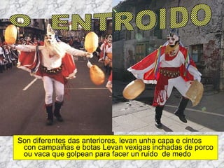 Son diferentes das anteriores, levan unha capa e cintos con campaiñas e botas Levan vexigas inchadas de porco ou vaca que golpean para facer un ruido  de medo O  ENTROIDO 