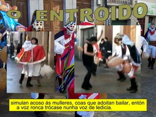 simulan acoso ás mulleres, coas que adoitan bailar, entón a voz ronca trócase nunha voz de ledicia. O  ENTROIDO 