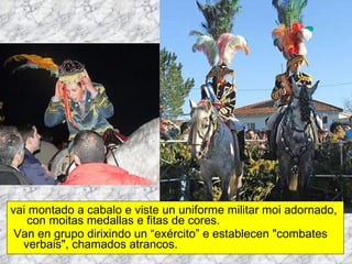 vai montado a cabalo e viste un uniforme militar moi adornado,  con moitas medallas e fitas de cores. Van en grupo dirixindo un “exército” e establecen "combates verbais", chamados atrancos. 
