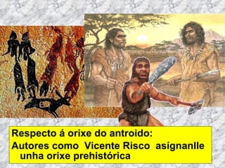 Respecto á orixe do antroido: Autores como  Vicente Risco  asígnanlle  unha orixe prehistórica 