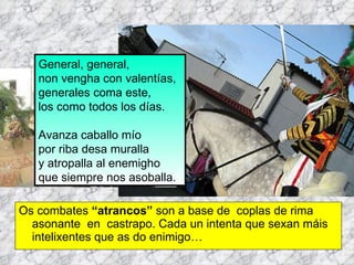 Os combates  “atrancos”  son a base de  coplas de rima asonante  en  castrapo. Cada un intenta que sexan máis intelixentes que as do enimigo… General, general, non vengha con valentías, generales coma este, los como todos los días.  Avanza caballo mío por riba desa muralla y atropalla al enemigho que siempre nos asoballa. 