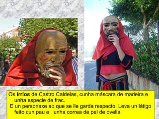 Os  Irrios  de Castro Caldelas, cunha máscara de madeira e unha especie de frac. E un personaxe ao que se lle garda respecto. Leva un látigo feito cun pau e  unha correa de pel de ovella 