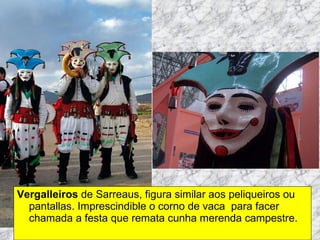 Vergalleiros  de Sarreaus, figura similar aos peliqueiros ou pantallas. Imprescindible o corno de vaca  para facer chamada a festa que remata cunha merenda campestre. 