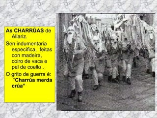 As CHARRÚAS  de Allariz. Sen indumentaria específica,  feitas con madeira, coiro de vaca e pel de coello .  O grito de guerra é:  “ Charrúa merda crúa” 