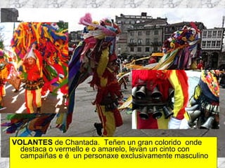 VOLANTES  de Chantada.  Teñen un gran colorido  onde destaca o vermello e o amarelo, levan un cinto con campaiñas e é  un personaxe exclusivamente masculino 
