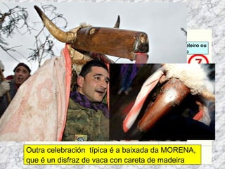 Martes de Entroido Domingo Fareleiro ou Borralleiro Xoves de Compadres Domingo Corredoiro ou Cacheleiro Xoves de Comadres Domingo de Entroido Mércores Cinza, queima do meco ou enterro da sardiña  Domingo de Piñata Outra celebración  típica é a baixada da MORENA,  que é un disfraz de vaca con careta de madeira 