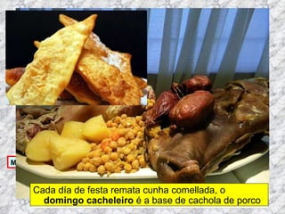 Martes de Entroido Domingo Fareleiro ou Borralleiro Xoves de Compadres Domingo Corredoiro ou Cacheleiro Xoves de Comadres Domingo de Entroido Mércores Cinza, queima do meco ou enterro da sardiña  Domingo de Piñata Cada día de festa remata cunha comellada, o  domingo cacheleiro  é a base de cachola de porco 