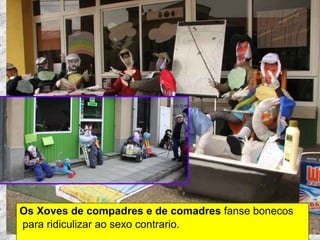 Os Xoves de compadres e de comadres  fanse bonecos para ridiculizar ao sexo contrario. Martes de Entroido Domingo Fareleiro ou Borralleiro Xoves de Compadres Domingo Corredoiro ou Cacheleiro Xoves de Comadres Domingo de Entroido Mércores Cinza, queima do meco ou enterro da sardiña  Domingo de Piñata 