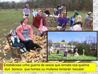 Establécese unha guerra de sexos que remata coa queima dun  boneco  que homes ou mulleres tentarán rescatar. Martes de Entroido Domingo Fareleiro ou Borralleiro Xoves de Compadres Domingo Corredoiro ou Cacheleiro Xoves de Comadres Domingo de Entroido Mércores Cinza, queima do meco ou enterro da sardiña  Domingo de Piñata 