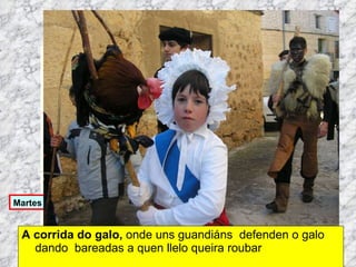 A corrida do galo,  onde uns guandiáns  defenden o galo dando  bareadas a quen llelo queira roubar Martes de Entroido Domingo Fareleiro ou Borralleiro Xoves de Compadres Domingo Corredoiro ou Cacheleiro Xoves de Comadres Domingo de Entroido Mércores Cinza, queima do meco ou enterro da sardiña  Domingo de Piñata 