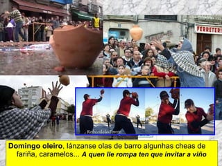 Domingo oleiro , lánzanse olas de barro algunhas cheas de fariña, caramelos...   A quen lle rompa ten que invitar a viño Martes de Entroido Domingo Fareleiro ou Borralleiro Xoves de Compadres Domingo Corredoiro ou Cacheleiro Xoves de Comadres Domingo de Entroido Mércores Cinza, queima do meco ou enterro da sardiña  Domingo de Piñata 