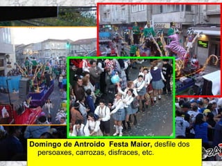 Domingo de Antroido  Festa Maior,  desfile dos persoaxes, carrozas, disfraces, etc. Martes de Entroido Domingo Fareleiro ou Borralleiro Xoves de Compadres Domingo Corredoiro ou Cacheleiro Xoves de Comadres Domingo de Entroido Mércores Cinza, queima do meco ou enterro da sardiña  Domingo de Piñata 