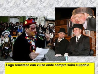 Logo remátase cun xuizo onde sempre sairá culpable Martes de Entroido Domingo Fareleiro ou Borralleiro Xoves de Compadres Domingo Corredoiro ou Cacheleiro Xoves de Comadres Domingo de Entroido Mércores Cinza, queima do meco ou enterro da sardiña  Domingo de Piñata 