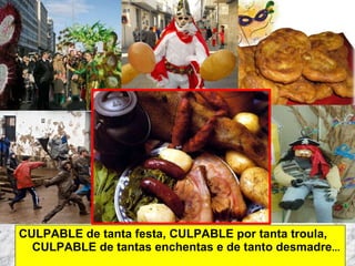 CULPABLE de tanta festa, CULPABLE por tanta troula, CULPABLE de tantas enchentas e de tanto desmadre ...  Martes de Entroido Domingo Fareleiro ou Borralleiro Xoves de Compadres Domingo Corredoiro ou Cacheleiro Xoves de Comadres Domingo de Entroido Mércores Cinza, queima do meco ou enterro da sardiña  Domingo de Piñata 