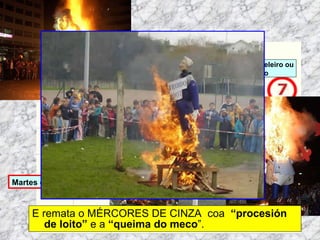 E remata o MÉRCORES DE CINZA  coa   “procesión de loito”  e a  “queima do meco ”. Martes de Entroido Domingo Fareleiro ou Borralleiro Xoves de Compadres Domingo Corredoiro ou Cacheleiro Xoves de Comadres Domingo de Entroido Mércores Cinza, queima do meco ou enterro da sardiña  Domingo de Piñata 
