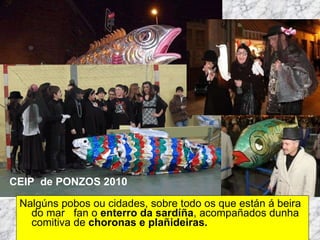 Nalgúns pobos ou cidades, sobre todo os que están á beira do mar  fan o  enterro da sardíña , acompañados dunha comitiva de  choronas e plañideiras. Martes de Entroido Domingo Fareleiro ou Borralleiro Xoves de Compadres Domingo Corredoiro ou Cacheleiro Xoves de Comadres Domingo de Entroido Mércores Cinza, queima do meco ou enterro da sardiña  Domingo de Piñata CEIP  de PONZOS 2010 