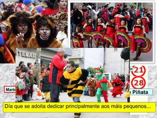 Día que se adoita dedicar principalmente aos máis pequenos... Martes de Entroido Domingo Fareleiro ou Borralleiro Xoves de Compadres Domingo Corredoiro ou Cacheleiro Xoves de Comadres Domingo de Entroido Mércores Cinza, queima do meco ou enterro da sardiña  Domingo de Piñata 