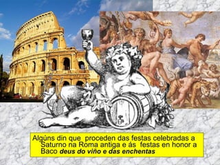 Algúns din que  proceden das festas celebradas a Saturno na Roma antiga e ás  festas en honor a Baco  deus do viño e das enchentas 