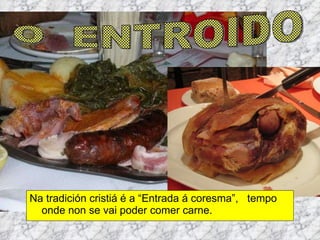 Na tradición cristiá é a “Entrada á coresma”,  tempo onde non se vai poder comer carne.  O  ENTROIDO 