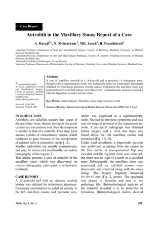 Case Report 
Antrolith in the Maxillary Sinus; Report of a Case 
A. Haraji1~, N. Mohtasham 2, MR. Zareh3, H. Pezeshkirad4 
1Assistant Professor, Department of Oral and Maxillofacial Surgery, Faculty of Dentistry, Mashhad University of Medical 
Sciences, Mashhad, Iran 
2Assistant Professor, Department of Oral and Maxillofacial Pathology, Faculty of Dentistry, Mashhad University of Medical 
Sciences, Mashhad, Iran 
3Oral and Maxillofacial Pathologist, Private Practice 
4Assistant Professor, Department of Orthodontics, Faculty of Dentistry, Mashhad University of Medical Sciences, Mashhad, Iran 
Abstract: 
A case of maxillary antrolith in a 14-year-old girl is presented. A radiopaque mass, 
thought to be a supernumerary tooth, was incidentally found on a panoramic radiograph 
obtained for orthodontic purposes. During surgical exploration the maxillary sinus was 
penetrated and 6 calcified masses were discovered. Histopathologic analysis revealed a 
calcium deposition around a necrotic mass. 
Key Words: Anthrolithiasis; Maxillary sinus; Supernumerary tooth 
Journal of Dentistry, Tehran University of Medical Sciences, Tehran, Iran (2006; Vol: 3, No.2) 
~ Corresponding author: 
A. Haraji, Department of Oral 
and Maxillofacial Surgery, 
Faculty of Dentistry, Mashhad 
University of Medical Sciences, 
Mashhad, Iran. 
afshin_haraji@yahoo.com 
Received: 3 July 2005 
Accepted: 3 March 2006 
INTRODUCTION 
Antroliths are calcified masses that occur in 
the maxillary sinus. Stones arising in the antral 
cavities are uncommon and, their development 
is similar to that of a sialolith. They may form 
around a nidus or concentrated mucus, which 
continues to grow because of the precipitation 
of calcium salts in concentric layers [1,2]. 
Smaller anthroliths are usually asymptomatic 
and may be discovered incidentally on routine 
radiography of the region [3]. 
This article presents a case of antrolith in the 
maxillary sinus which was discovered on 
routine radiography, taken prior to orthodontic 
treatment. 
CASE REPORT 
A 14-year-old girl with no relevant medical 
history was referred for orthodontic treatment. 
Panoramic examination revealed an opacity in 
the left maxillary canine and premolar area, 
which was diagnosed as a supernumerary 
tooth. She had no previous symptoms and was 
sent for surgical removal of the supernumerary 
tooth. A periapical radiograph was obtained 
before surgery and a 10×6 mm mass was 
found above the left maxillary canine and 
premolars (Fig. 1A, B). 
Under local anesthesia, a trapezoidal incision 
was performed extending from the canine to 
the first molar. A mucoperiostial flap was 
elevated and the regional bone was removed, 
but there was no sign of a tooth or a calcified 
mass. Subsequently, the maxillary sinus was 
penetrated and six calcified masses were 
discovered and removed along with the sinus 
lining. The largest fragment measured 
8×10×10 mm (Fig. 2, arrow). The specimen 
was placed in formalin and sent to the 
pathology lab. Histopathological analysis of 
the antrolith revealed it to be bone-like in 
formation. Histopathological studies showed 
2006; Vol. 3, No. 2 104 
 