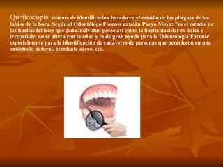 Queiloscopía ,  sistema de identificación basado en el estudio de los pliegues de los labios de la boca. Según el Odontólogo Forense catalán Pueyo Moya: "es el estudio de las huellas labiales que cada individuo posee así como la huella dactilar es única e irrepetible, no se altera con la edad y es de gran ayuda para la Odontología Forense, especialmente para la identificación de cadáveres de personas que perecieron en una catástrofe natural, accidente aéreo, etc.  