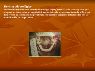 Sistema odontológico También denominado sistema de odontología legal y forense, es la ciencia y arte que propone los conocimientos odontológicos en asistencia y colaboración en la aplicación del derecho en la solución de problemas o situaciones judiciales relacionados con la identificación de las personas. 