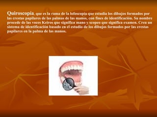 Quiroscopía ,  que es la rama de la lofoscopía que estudia los dibujos formados por las crestas papilares de las palmas de las manos, con fines de identificación. Su nombre procede de las voces Keiros que significa mano y scopeo que significa examen. Crea un sistema de identificación basado en el estudio de los dibujos formados por las crestas papilares en la palma de las manos.  