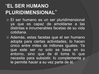 “EL SER HUMANO PLURIDIMENSIONAL”El ser humano es un ser pluridimensional ya que es capaz de amoldarse a las distintas e innumerables facetas de su vida cotidiana.Además, estas facetas que el ser humano adopta para ciertas actividades, lo hacen único entre miles de millones iguales. Ya que este ser no solo se basa en su entorno, sino que de él toma lo que necesita para subsistir, lo complementa y le permite hacer a su vez parte de él.
