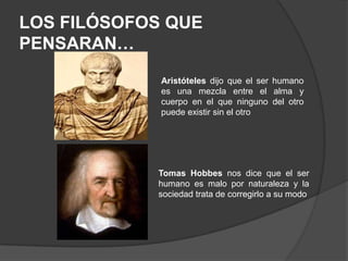 LOS FILÓSOFOS QUE PENSARAN…Aristóteles dijo que el ser humano es una mezcla entre el alma y cuerpo en el que ninguno del otro puede existir sin el otroTomas Hobbes nos dice que el ser humano es malo por naturaleza y la sociedad trata de corregirlo a su modo  