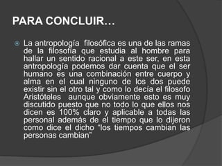 PARA CONCLUIR…La antropología  filosófica es una de las ramas de la filosofía que estudia al hombre para hallar un sentido racional a este ser, en esta antropología podemos dar cuenta que el ser humano es una combinación entre cuerpo y alma en el cual ninguno de los dos puede existir sin el otro tal y como lo decía el filosofo Aristóteles  aunque obviamente esto es muy discutido puesto que no todo lo que ellos nos dicen es 100% claro y aplicable a todas las personal además de el tiempo que lo dijeron como dice el dicho “los tiempos cambian las personas cambian”