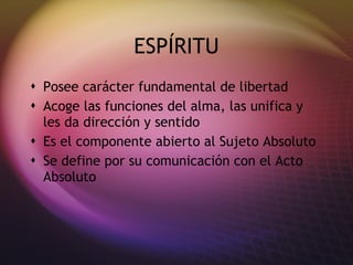 ESPÍRITU
 Posee carácter fundamental de libertad
 Acoge las funciones del alma, las unifica y
  les da dirección y sentido
 Es el componente abierto al Sujeto Absoluto
 Se define por su comunicación con el Acto
  Absoluto
 