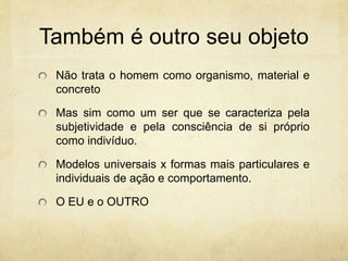 Também é outro seu objeto
Não trata o homem como organismo, material e
concreto
Mas sim como um ser que se caracteriza pela
subjetividade e pela consciência de si próprio
como indivíduo.
Modelos universais x formas mais particulares e
individuais de ação e comportamento.
O EU e o OUTRO
 