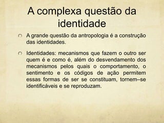 A complexa questão da
identidade
A grande questão da antropologia é a construção
das identidades.
Identidades: mecanismos que fazem o outro ser
quem é e como é, além do desvendamento dos
mecanismos pelos quais o comportamento, o
sentimento e os códigos de ação permitem
essas formas de ser se constituam, tornem–se
identificáveis e se reproduzam.
 