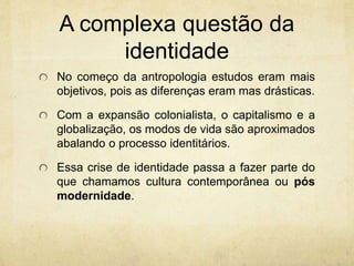 A complexa questão da
identidade
No começo da antropologia estudos eram mais
objetivos, pois as diferenças eram mas drásticas.
Com a expansão colonialista, o capitalismo e a
globalização, os modos de vida são aproximados
abalando o processo identitários.
Essa crise de identidade passa a fazer parte do
que chamamos cultura contemporânea ou pós
modernidade.
 