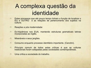 A complexa questão da
identidade
Estes processos que até pouco tempo tinham a função de localizar o
EU e OUTRO e as relações de pertencimento dos sujeitos na
cultura.
Reações a pós modernidade:
Ex:hispânicos nos EUA, mantendo estruturas gramaticais latinas
incorporadas ao inglês.
Miseráveis e seus jargões.
Consumo enquanto processo identitário importante. (Canclini).
Princípio comum de todos estas críticas é que as culturas
tradicionais foram solapadas pelas sociedades contemporâneas.
Uma crítica a sociedade do trabalho.
 