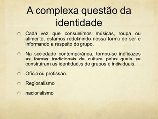 A complexa questão da
identidade
Cada vez que consumimos músicas, roupa ou
alimento, estamos redefinindo nossa forma de ser e
informando a respeito do grupo.
Na sociedade contemporânea, tornou-se ineficazes
as formas tradicionais da cultura pelas quais se
construíram as identidades de grupos e individuais.
Ofício ou profissão.
Regionalismo
nacionalismo
 