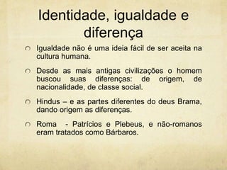 Identidade, igualdade e
diferença
Igualdade não é uma ideia fácil de ser aceita na
cultura humana.
Desde as mais antigas civilizações o homem
buscou suas diferenças: de origem, de
nacionalidade, de classe social.
Hindus – e as partes diferentes do deus Brama,
dando origem as diferenças.
Roma - Patrícios e Plebeus, e não-romanos
eram tratados como Bárbaros.
 