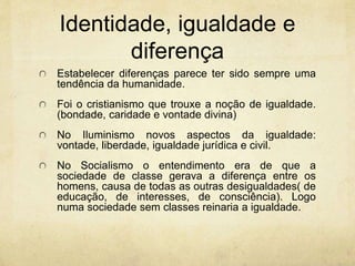 Identidade, igualdade e
diferença
Estabelecer diferenças parece ter sido sempre uma
tendência da humanidade.
Foi o cristianismo que trouxe a noção de igualdade.
(bondade, caridade e vontade divina)
No Iluminismo novos aspectos da igualdade:
vontade, liberdade, igualdade jurídica e civil.
No Socialismo o entendimento era de que a
sociedade de classe gerava a diferença entre os
homens, causa de todas as outras desigualdades( de
educação, de interesses, de consciência). Logo
numa sociedade sem classes reinaria a igualdade.
 