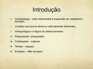 Introdução
Antropologia – está relacionada à expansão do capitalismo
europeu.
Contato com povos étnica e culturalmente diferentes.
Antropologia e a lógica do distanciamento:
 Pesquisador- pesquisado.
 Civilizações - culturas.
 Tempo – espaço
 Europeu – Não europeu.
 