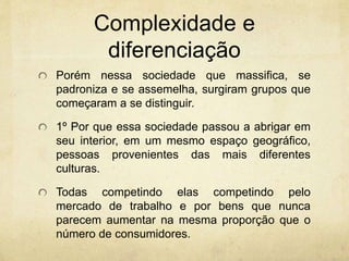 Complexidade e
diferenciação
Porém nessa sociedade que massifica, se
padroniza e se assemelha, surgiram grupos que
começaram a se distinguir.
1º Por que essa sociedade passou a abrigar em
seu interior, em um mesmo espaço geográfico,
pessoas provenientes das mais diferentes
culturas.
Todas competindo elas competindo pelo
mercado de trabalho e por bens que nunca
parecem aumentar na mesma proporção que o
número de consumidores.
 